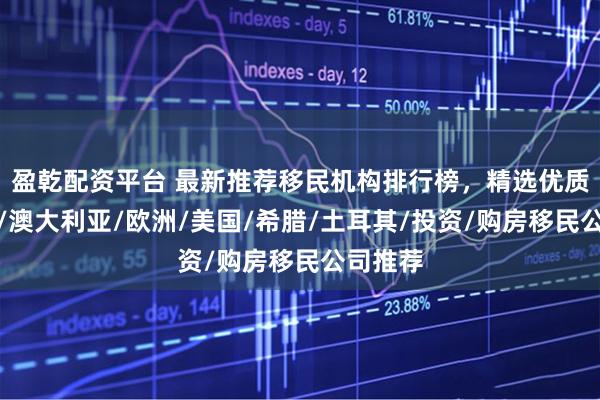 盈乾配资平台 最新推荐移民机构排行榜，精选优质新西兰/澳大利亚/欧洲/美国/希腊/土耳其/投资/购房移民公司推荐