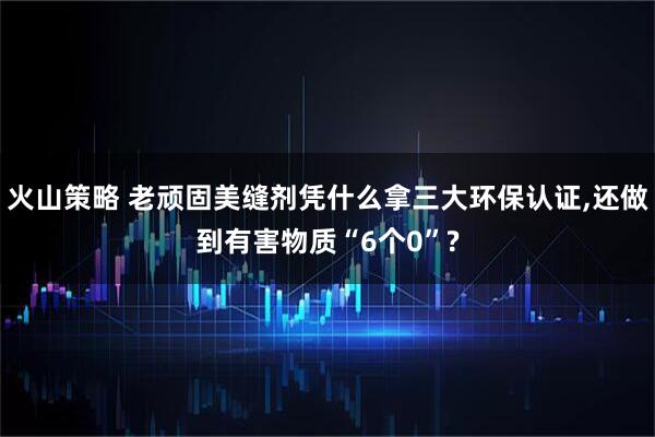 火山策略 老顽固美缝剂凭什么拿三大环保认证,还做到有害物质“6个0”?