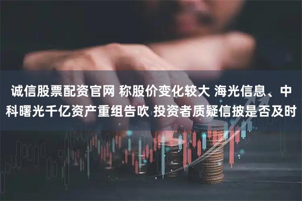 诚信股票配资官网 称股价变化较大 海光信息、中科曙光千亿资产重组告吹 投资者质疑信披是否及时