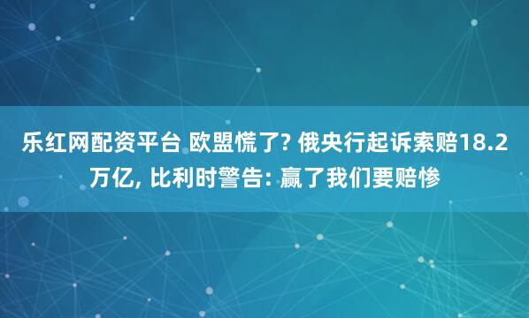 乐红网配资平台 欧盟慌了? 俄央行起诉索赔18.2万亿, 比利时警告: 赢了我们要赔惨