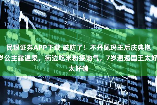 民银证券APP下载 破防了!不丹佩玛王后庆典抱2岁公主露温柔,街边吃米粉接地气,7岁邂逅国王太好磕