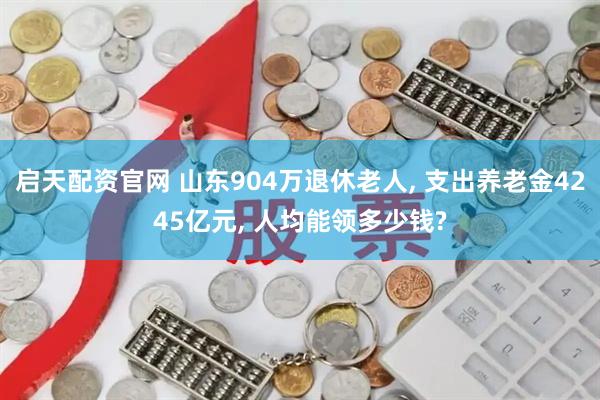 启天配资官网 山东904万退休老人, 支出养老金4245亿元, 人均能领多少钱?