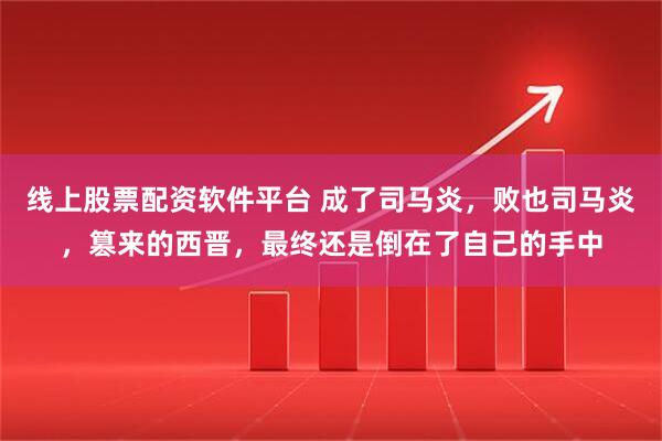 线上股票配资软件平台 成了司马炎，败也司马炎，篡来的西晋，最终还是倒在了自己的手中