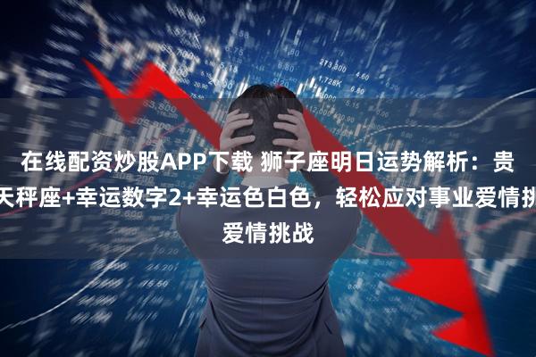 在线配资炒股APP下载 狮子座明日运势解析：贵人天秤座+幸运数字2+幸运色白色，轻松应对事业爱情挑战