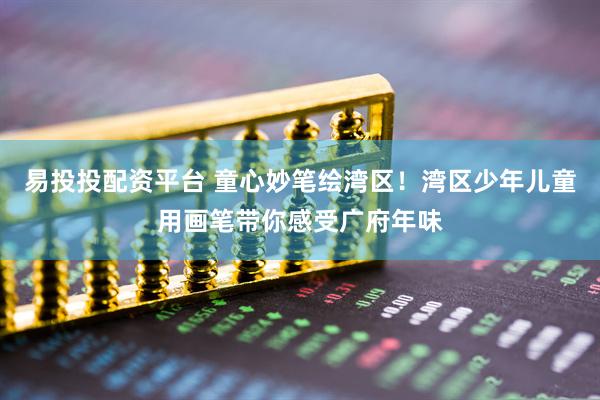 易投投配资平台 童心妙笔绘湾区！湾区少年儿童用画笔带你感受广府年味