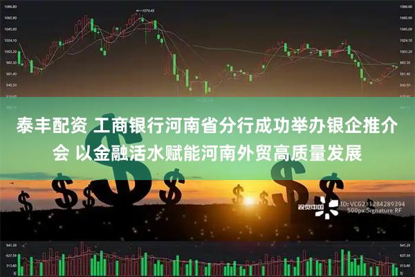 泰丰配资 工商银行河南省分行成功举办银企推介会 以金融活水赋能河南外贸高质量发展