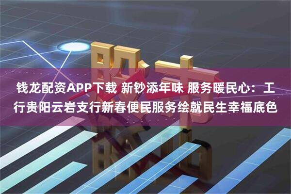钱龙配资APP下载 新钞添年味 服务暖民心：工行贵阳云岩支行新春便民服务绘就民生幸福底色