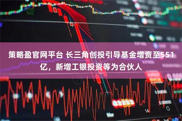 策略盈官网平台 长三角创投引导基金增资至551亿，新增工银投资等为合伙人