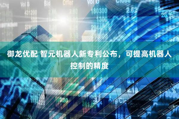 御龙优配 智元机器人新专利公布，可提高机器人控制的精度