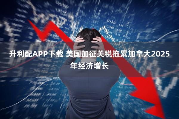 升利配APP下载 美国加征关税拖累加拿大2025年经济增长