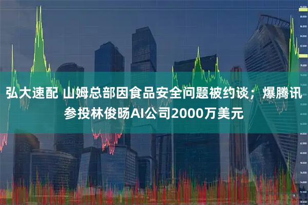 弘大速配 山姆总部因食品安全问题被约谈；爆腾讯参投林俊旸AI公司2000万美元