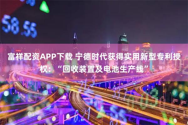 富祥配资APP下载 宁德时代获得实用新型专利授权:“回收装置及电池生产线”